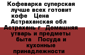 Кофеварка суперская лучше всех готовит кофе › Цена ­ 1 000 - Астраханская обл., Астрахань г. Домашняя утварь и предметы быта » Посуда и кухонные принадлежности   